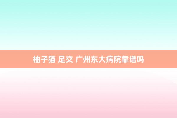 柚子猫 足交 广州东大病院靠谱吗