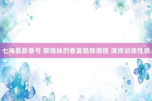 七海最新番号 眼镜妹的春夏酷辣潮搭 演绎训练性感