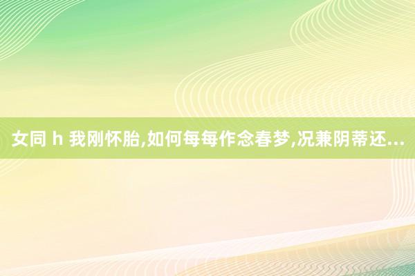 女同 h 我刚怀胎,如何每每作念春梦,况兼阴蒂还...