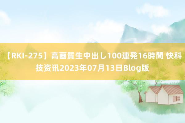 【RKI-275】高画質生中出し100連発16時間 快科技资讯2023年07月13日Blog版