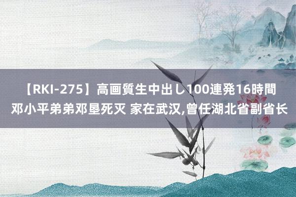 【RKI-275】高画質生中出し100連発16時間 邓小平弟弟邓垦死灭 家在武汉，曾任湖北省副省长