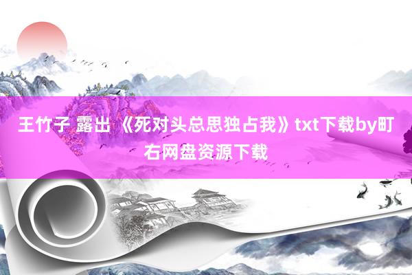 王竹子 露出 《死对头总思独占我》txt下载by町右网盘资源下载