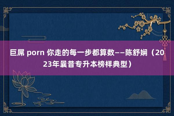 巨屌 porn 你走的每一步都算数——陈舒娴（2023年曩昔专升本榜样典型）