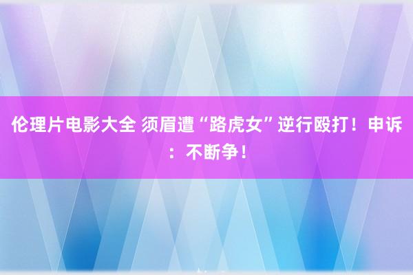 伦理片电影大全 须眉遭“路虎女”逆行殴打！申诉：不断争！