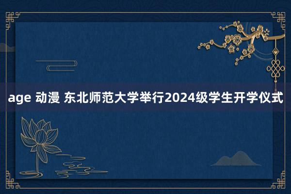 age 动漫 东北师范大学举行2024级学生开学仪式