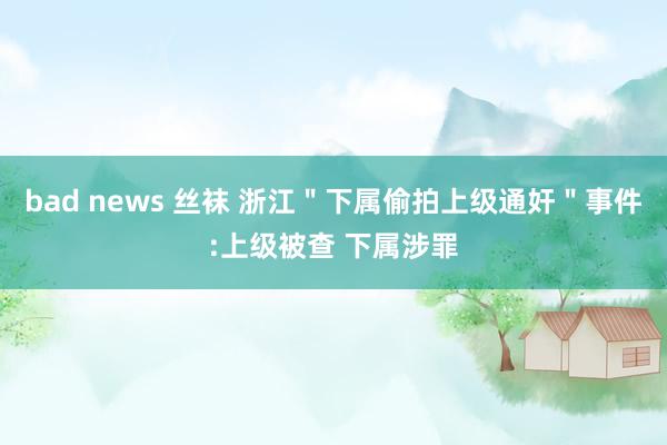 bad news 丝袜 浙江＂下属偷拍上级通奸＂事件:上级被查 下属涉罪