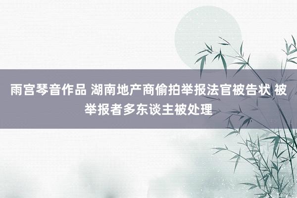 雨宫琴音作品 湖南地产商偷拍举报法官被告状 被举报者多东谈主被处理