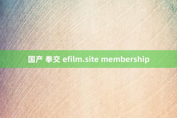 国产 拳交 efilm.site membership