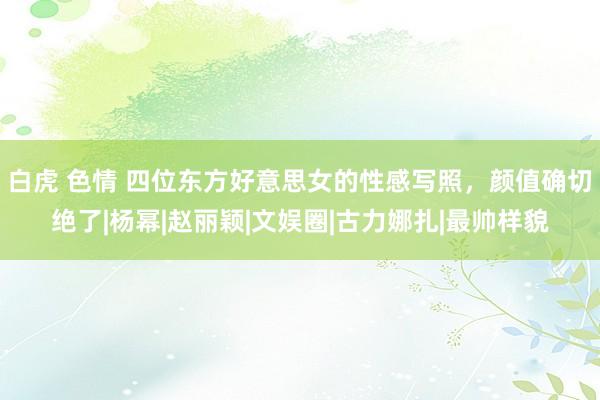 白虎 色情 四位东方好意思女的性感写照，颜值确切绝了|杨幂|赵丽颖|文娱圈|古力娜扎|最帅样貌