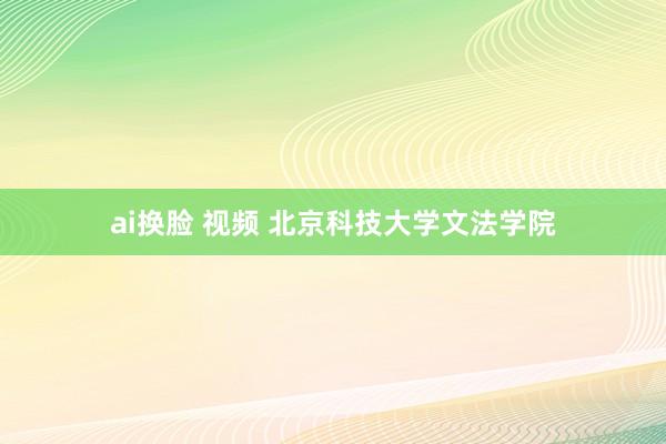 ai换脸 视频 北京科技大学文法学院