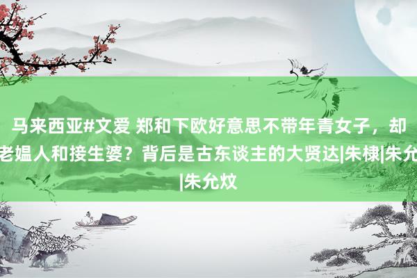 马来西亚#文爱 郑和下欧好意思不带年青女子，却带老媪人和接生婆？背后是古东谈主的大贤达|朱棣|朱允炆