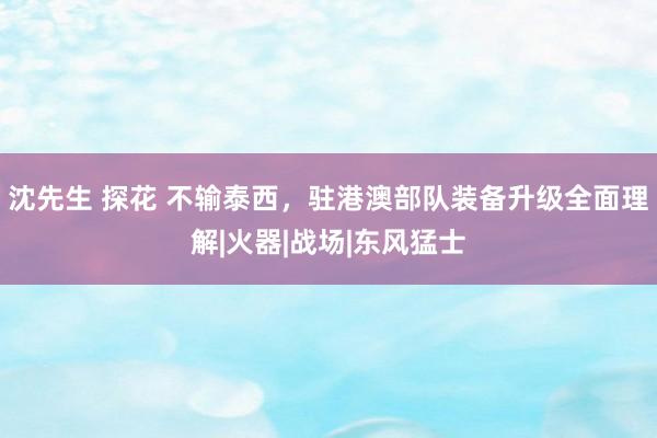 沈先生 探花 不输泰西，驻港澳部队装备升级全面理解|火器|战场|东风猛士