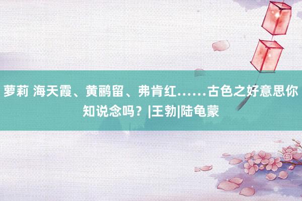 萝莉 海天霞、黄鹂留、弗肯红……古色之好意思你知说念吗？|王勃|陆龟蒙