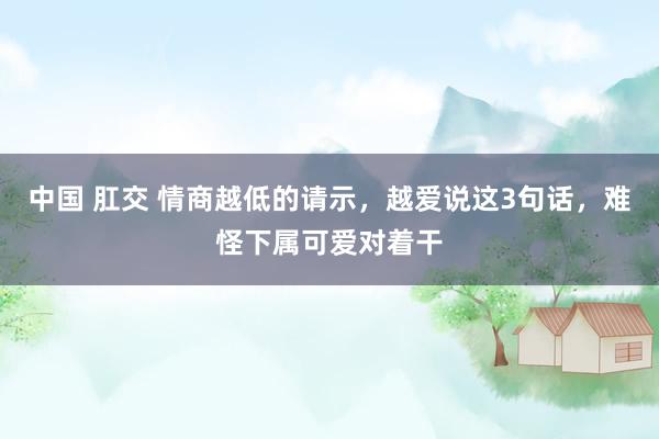 中国 肛交 情商越低的请示，越爱说这3句话，难怪下属可爱对着干