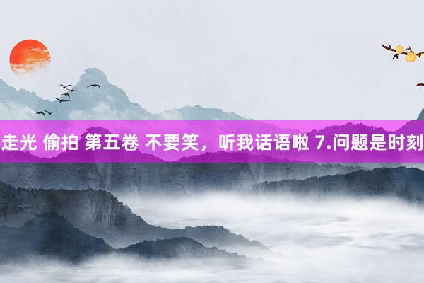走光 偷拍 第五卷 不要笑，听我话语啦 7.问题是时刻