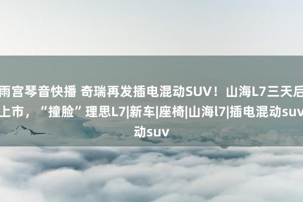 雨宫琴音快播 奇瑞再发插电混动SUV！山海L7三天后上市，“撞脸”理思L7|新车|座椅|山海l7|插电混动suv