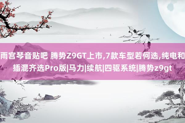 雨宫琴音贴吧 腾势Z9GT上市，7款车型若何选，纯电和插混齐选Pro版|马力|续航|四驱系统|腾势z9gt