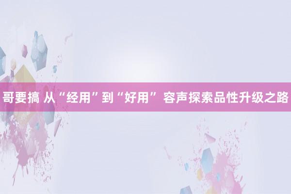 哥要搞 从“经用”到“好用” 容声探索品性升级之路