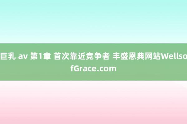 巨乳 av 第1章 首次靠近竞争者 丰盛恩典网站WellsofGrace.com