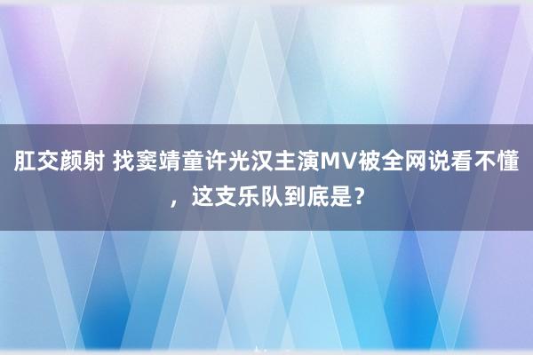 肛交颜射 找窦靖童许光汉主演MV被全网说看不懂，这支乐队到底是？