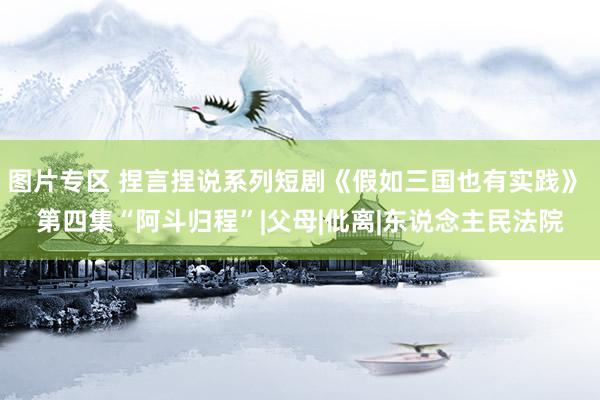 图片专区 捏言捏说系列短剧《假如三国也有实践》 第四集“阿斗归程”|父母|仳离|东说念主民法院