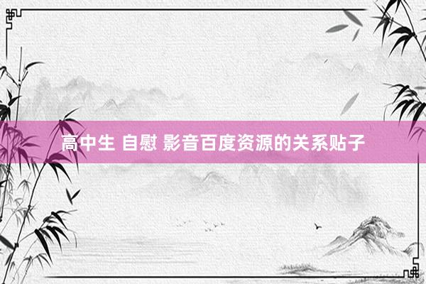 高中生 自慰 影音百度资源的关系贴子