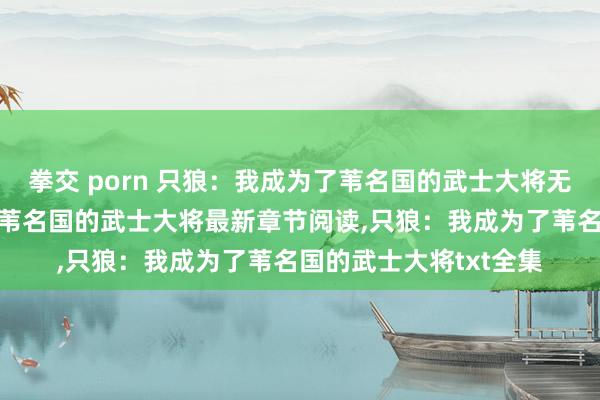 拳交 porn 只狼：我成为了苇名国的武士大将无弹窗，只狼：我成为了苇名国的武士大将最新章节阅读，只狼：我成为了苇名国的武士大将txt全集