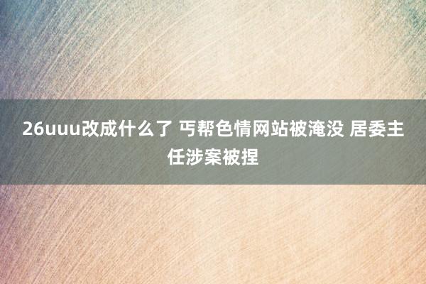26uuu改成什么了 丐帮色情网站被淹没 居委主任涉案被捏