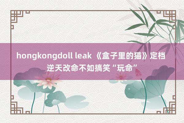 hongkongdoll leak 《盒子里的猫》定档 逆天改命不如搞笑“玩命”