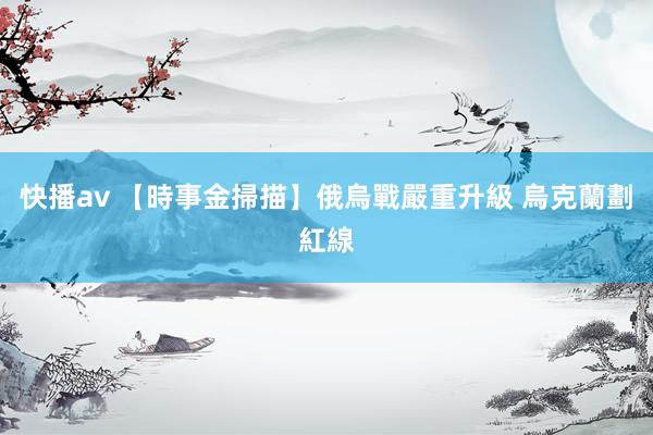 快播av 【時事金掃描】俄烏戰嚴重升級 烏克蘭劃紅線