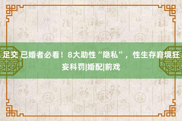 足交 已婚者必看！8大助性“隐私”，性生存窘境狂妄科罚|婚配|前戏