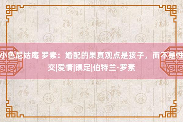 小色尼姑庵 罗素：婚配的果真观点是孩子，而不是性交|爱情|镇定|伯特兰·罗素
