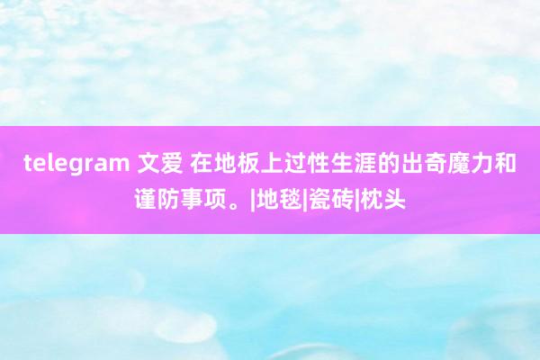 telegram 文爱 在地板上过性生涯的出奇魔力和谨防事项。|地毯|瓷砖|枕头