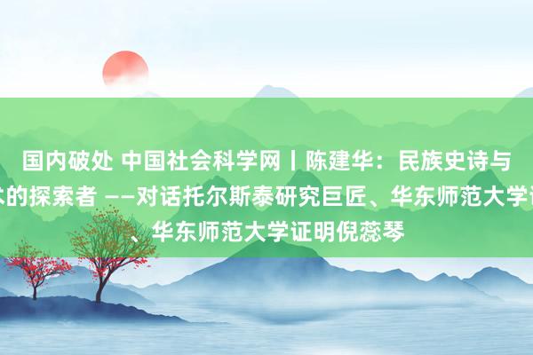 国内破处 中国社会科学网丨陈建华：民族史诗与念念想艺术的探索者 ——对话托尔斯泰研究巨匠、华东师范大学证明倪蕊琴
