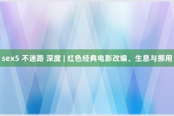 sex5 不迷路 深度 | 红色经典电影改编、生息与挪用