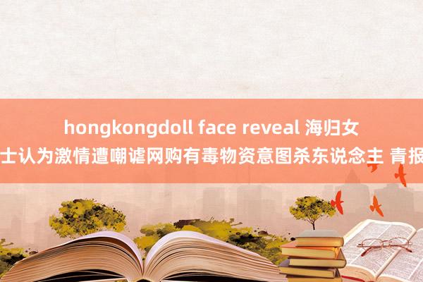 hongkongdoll face reveal 海归女硕士认为激情遭嘲谑网购有毒物资意图杀东说念主 青报网