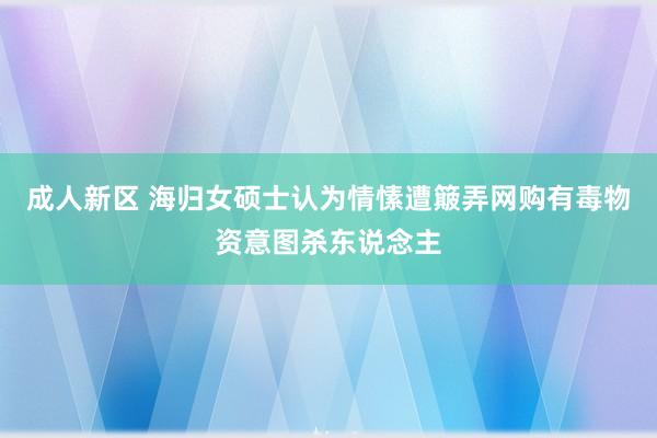 成人新区 海归女硕士认为情愫遭簸弄网购有毒物资意图杀东说念主
