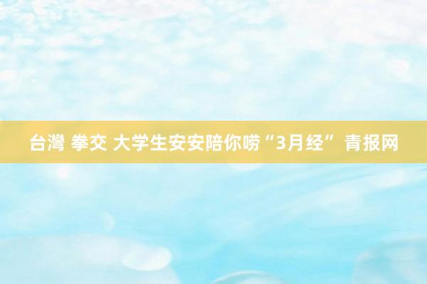 台灣 拳交 大学生安安陪你唠“3月经” 青报网
