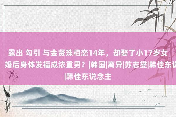 露出 勾引 与金贤珠相恋14年，却娶了小17岁女主播，婚后身体发福成浓重男？|韩国|离异|苏志燮|韩佳东说念主