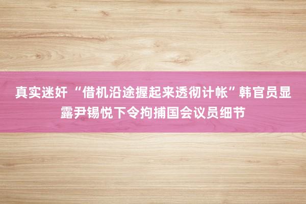 真实迷奸 “借机沿途握起来透彻计帐”韩官员显露尹锡悦下令拘捕国会议员细节