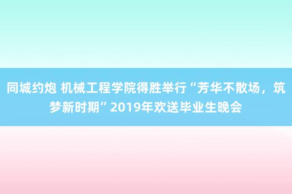 同城约炮 机械工程学院得胜举行“芳华不散场，筑梦新时期”2019年欢送毕业生晚会