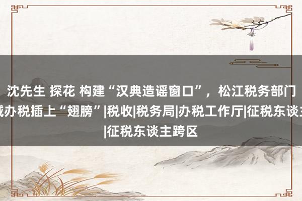 沈先生 探花 构建“汉典造谣窗口”，松江税务部门为跨域办税插上“翅膀”|税收|税务局|办税工作厅|征税东谈主跨区
