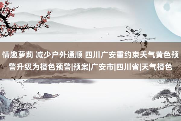 情趣萝莉 减少户外通顺 四川广安重约束天气黄色预警升级为橙色预警|预案|广安市|四川省|天气橙色