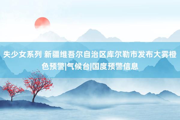 失少女系列 新疆维吾尔自治区库尔勒市发布大雾橙色预警|气候台|国度预警信息