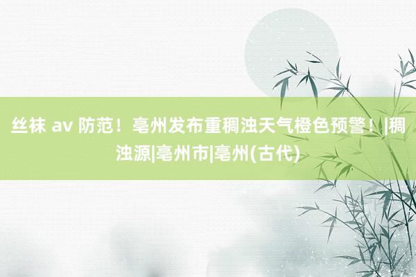 丝袜 av 防范！亳州发布重稠浊天气橙色预警！|稠浊源|亳州市|亳州(古代)