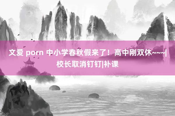 文爱 porn 中小学春秋假来了！高中刚双休~~~|校长取消钉钉|补课