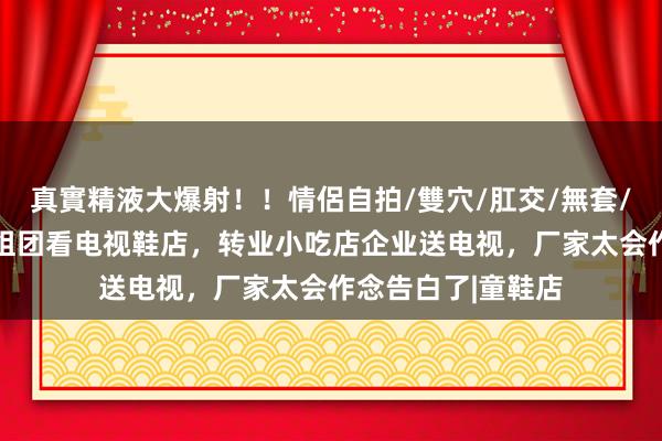 真實精液大爆射！！情侶自拍/雙穴/肛交/無套/大量噴精 小学生组团看电视鞋店，转业小吃店企业送电视，厂家太会作念告白了|童鞋店