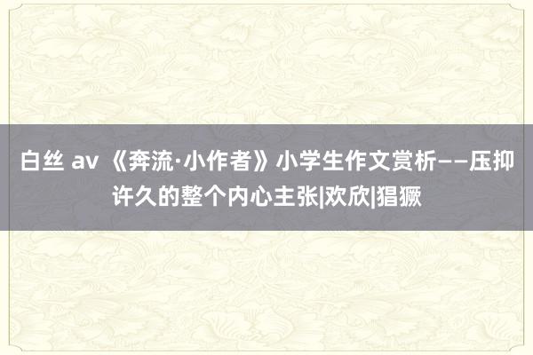 白丝 av 《奔流·小作者》小学生作文赏析——压抑许久的整个内心主张|欢欣|猖獗