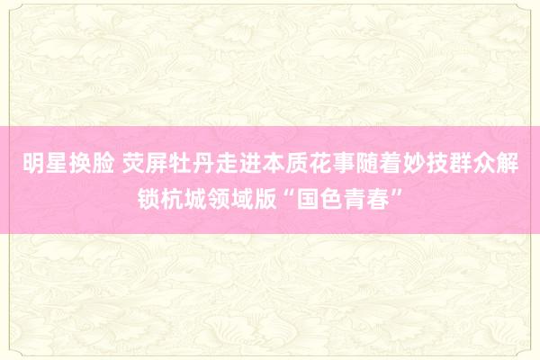 明星换脸 荧屏牡丹走进本质花事随着妙技群众解锁杭城领域版“国色青春”