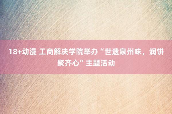 18+动漫 工商解决学院举办“世遗泉州味，润饼聚齐心”主题活动